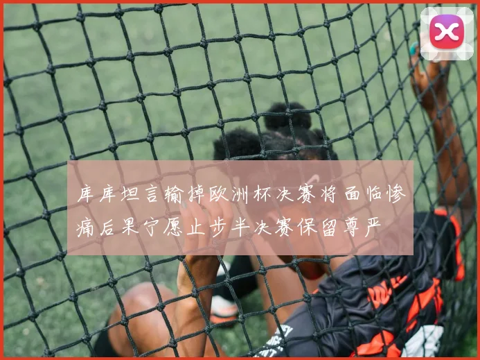 库库坦言输掉欧洲杯决赛将面临惨痛后果宁愿止步半决赛保留尊严
