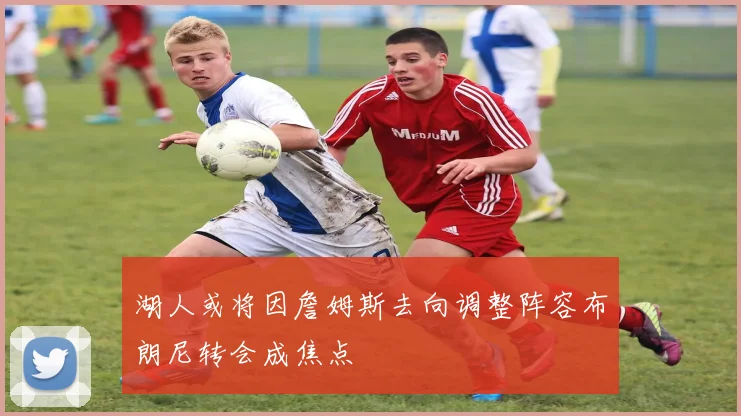 湖人或将因詹姆斯去向调整阵容布朗尼转会成焦点