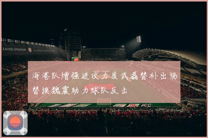 海港队增强进攻力度武磊替补出场替换魏震助力球队反击