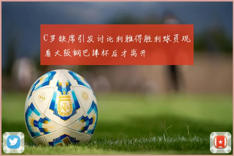 C罗缺席引发讨论利雅得胜利球员观看大阪钢巴捧杯后才离开