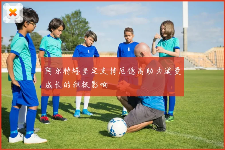 阿尔特塔坚定支持厄德高助力道曼成长的积极影响