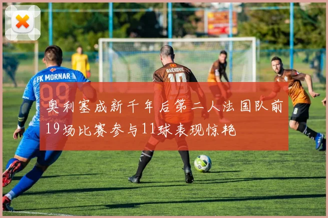 奥利塞成新千年后第二人法国队前19场比赛参与11球表现惊艳