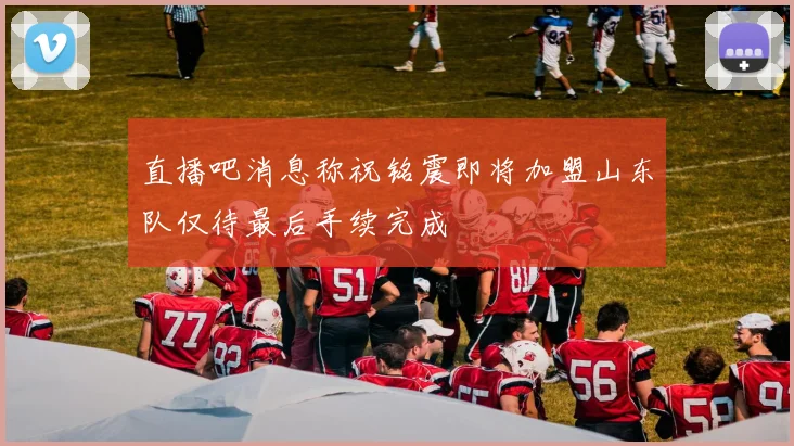 直播吧消息称祝铭震即将加盟山东队仅待最后手续完成