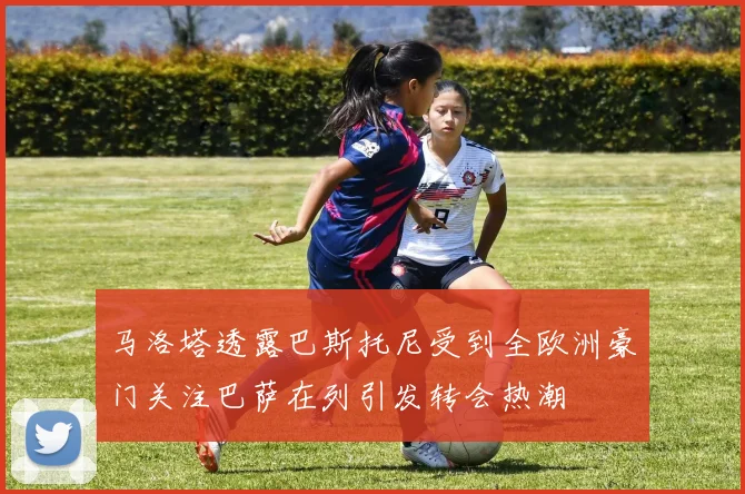 马洛塔透露巴斯托尼受到全欧洲豪门关注巴萨在列引发转会热潮