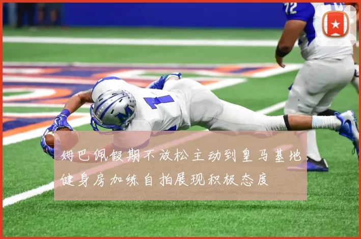 姆巴佩假期不放松主动到皇马基地健身房加练自拍展现积极态度