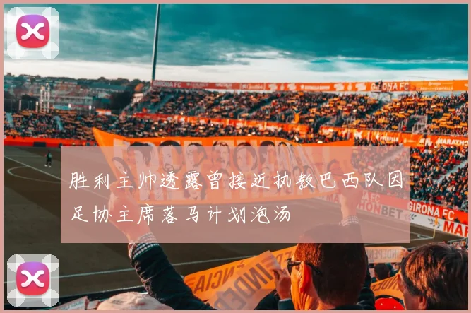 胜利主帅透露曾接近执教巴西队因足协主席落马计划泡汤