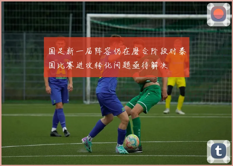 国足新一届阵容仍在磨合阶段对泰国比赛进攻转化问题亟待解决