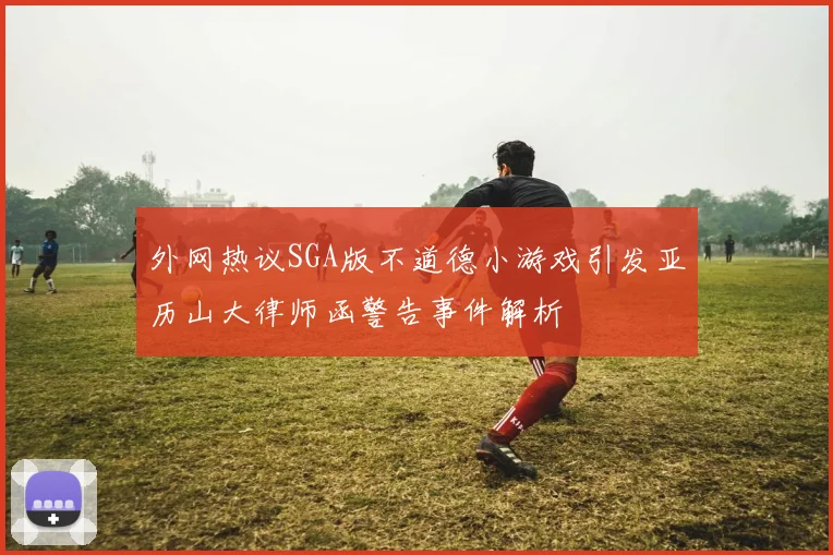 外网热议SGA版不道德小游戏引发亚历山大律师函警告事件解析