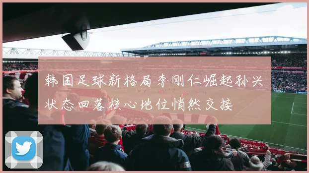 韩国足球新格局李刚仁崛起孙兴慜状态回落核心地位悄然交接
