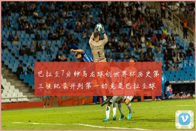 巴拉圭7分钟乌龙球创世界杯历史第三快纪录并列第一的竟是巴拉圭球员