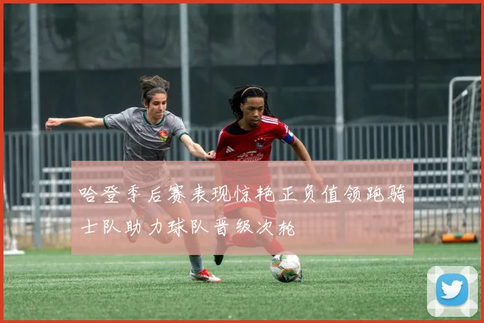 哈登季后赛表现惊艳正负值领跑骑士队助力球队晋级次轮