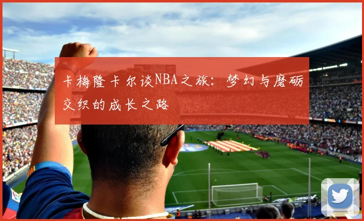 卡梅隆卡尔谈NBA之旅：梦幻与磨砺交织的成长之路