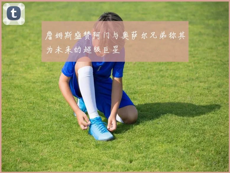 詹姆斯盛赞阿门与奥萨尔兄弟称其为未来的超级巨星